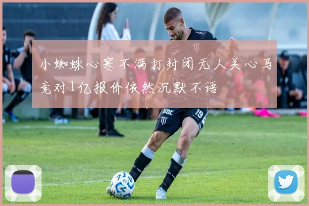 小蜘蛛心寒不满打封闭无人关心马竞对1亿报价依然沉默不语
