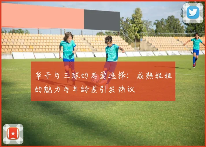 华子与三球的恋爱选择：成熟姐姐的魅力与年龄差引发热议