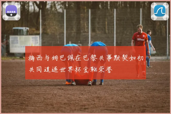 梅西与姆巴佩在巴黎共事默契如初共同追逐世界杯金靴荣誉