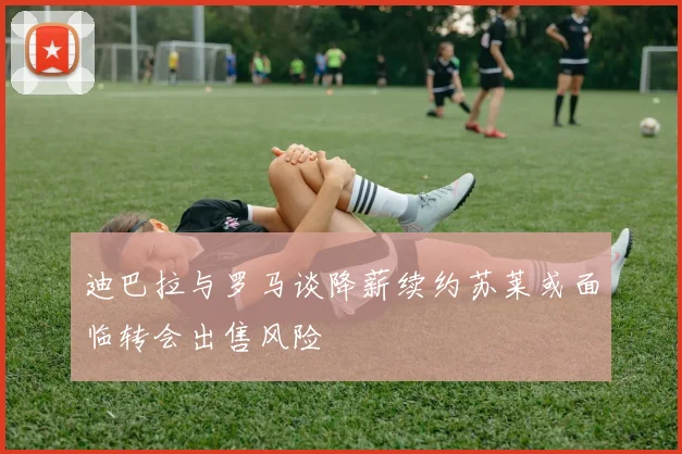 迪巴拉与罗马谈降薪续约苏莱或面临转会出售风险