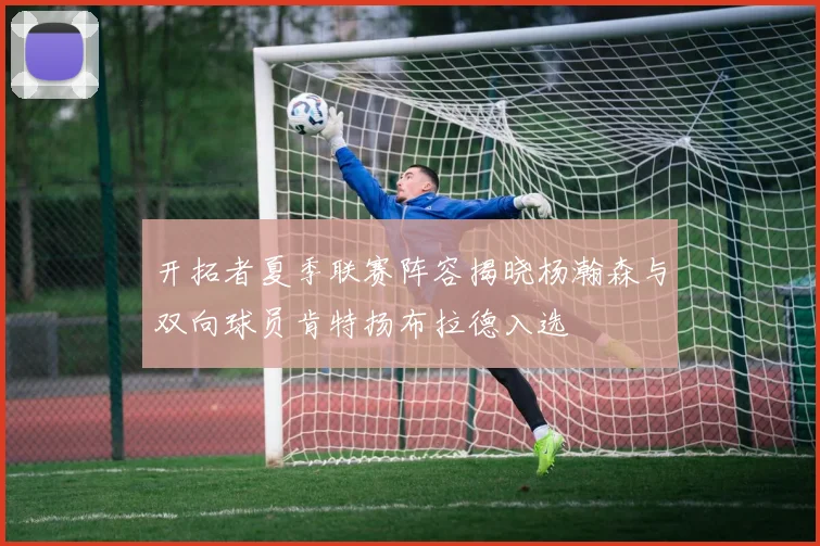 开拓者夏季联赛阵容揭晓杨瀚森与双向球员肯特扬布拉德入选