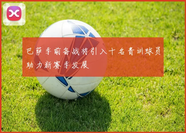 巴萨季前备战将引入十名青训球员助力新赛季发展