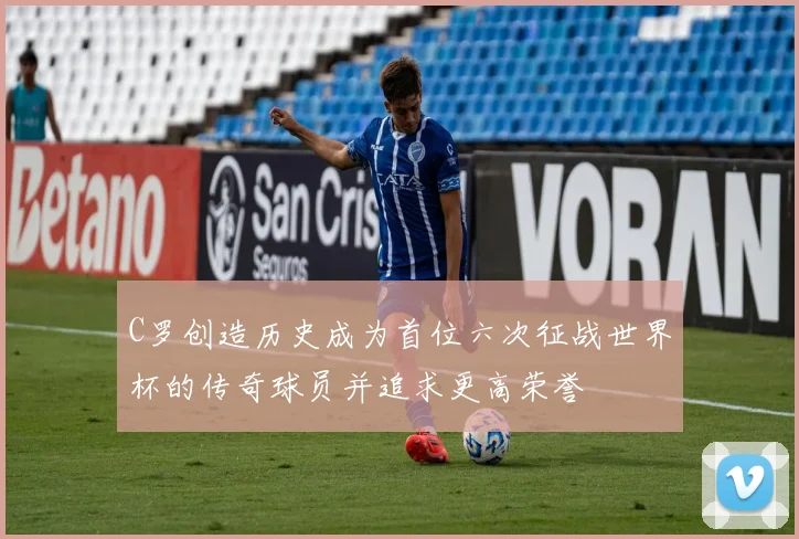 C罗创造历史成为首位六次征战世界杯的传奇球员并追求更高荣誉