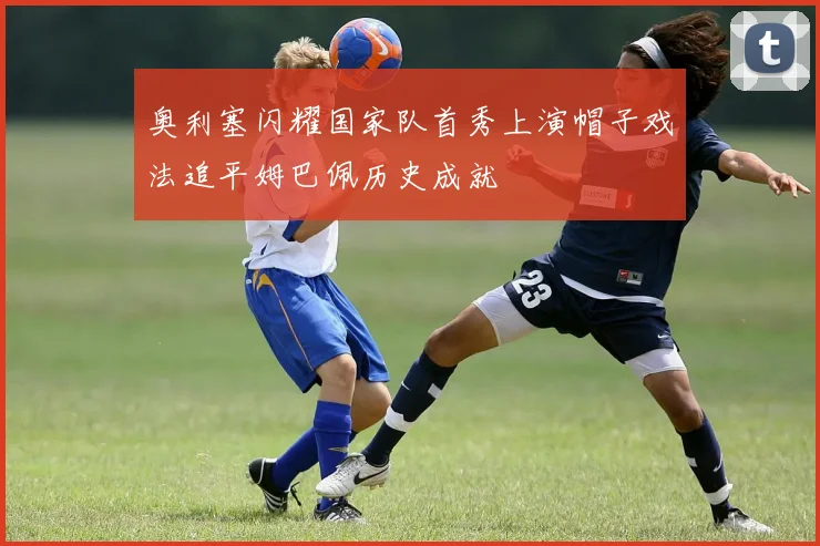 奥利塞闪耀国家队首秀上演帽子戏法追平姆巴佩历史成就