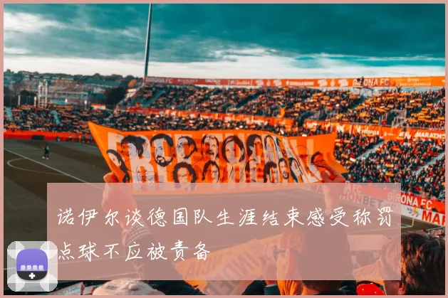 诺伊尔谈德国队生涯结束感受称罚点球不应被责备
