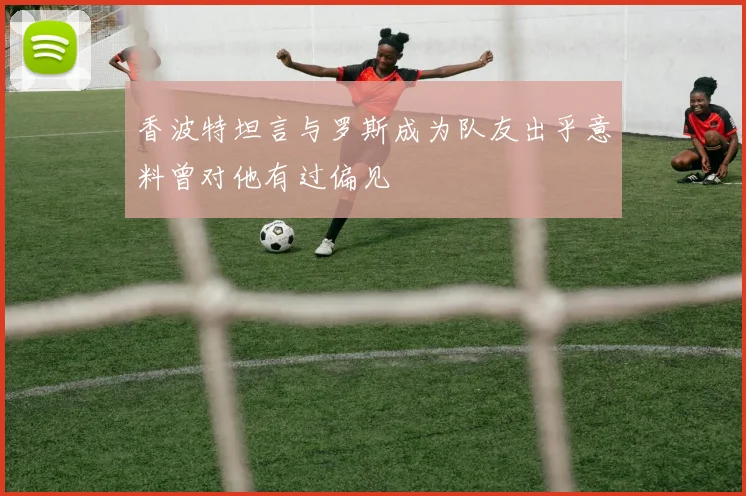香波特坦言与罗斯成为队友出乎意料曾对他有过偏见