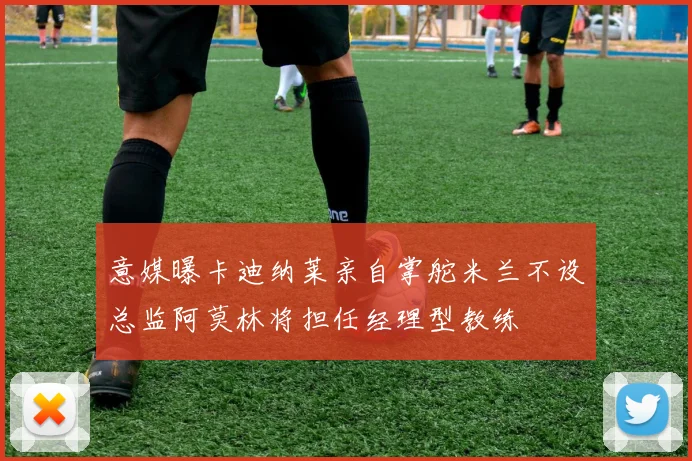 意媒曝卡迪纳莱亲自掌舵米兰不设总监阿莫林将担任经理型教练