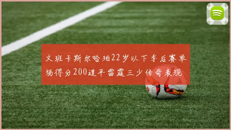 文班卡斯尔哈珀22岁以下季后赛单场得分200追平雷霆三少传奇表现