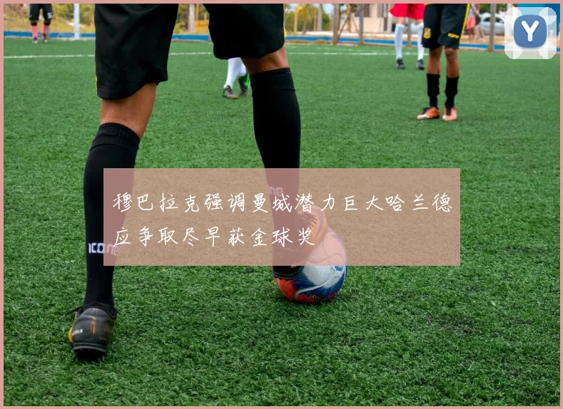 穆巴拉克强调曼城潜力巨大哈兰德应争取尽早获金球奖