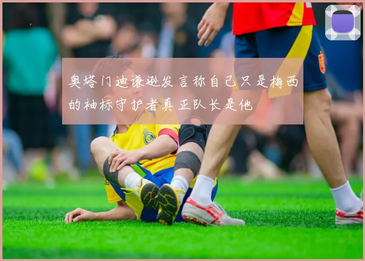 奥塔门迪谦逊发言称自己只是梅西的袖标守护者真正队长是他