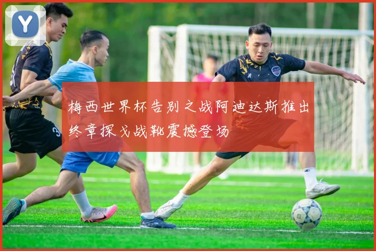 梅西世界杯告别之战阿迪达斯推出终章探戈战靴震撼登场