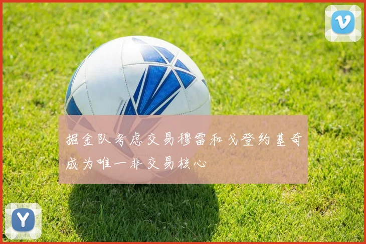 掘金队考虑交易穆雷和戈登约基奇成为唯一非交易核心