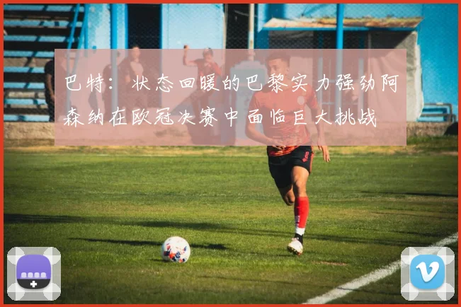 巴特：状态回暖的巴黎实力强劲阿森纳在欧冠决赛中面临巨大挑战