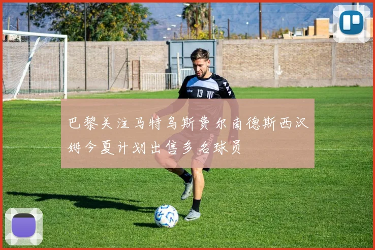 巴黎关注马特乌斯费尔南德斯西汉姆今夏计划出售多名球员