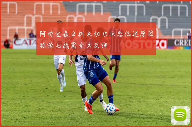 阿特金森分析米切尔状态低迷原因称抢七战需全力反弹